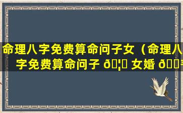 命理八字免费算命问子女（命理八字免费算命问子 🦍 女婚 🌾 姻如何）